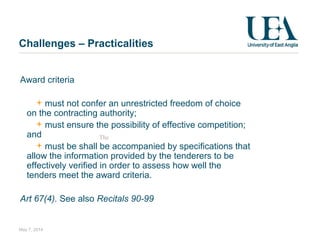 Challenges – Practicalities
Award criteria
must not confer an unrestricted freedom of choice
on the contracting authority;
must ensure the possibility of effective competition;
and
must be shall be accompanied by specifications that
allow the information provided by the tenderers to be
effectively verified in order to assess how well the
tenders meet the award criteria.
Art 67(4). See also Recitals 90-99
May 7, 2014
The
 