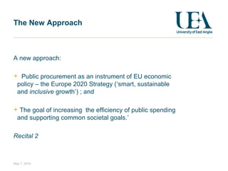May 7, 2014
The New Approach
A new approach:
Public procurement as an instrument of EU economic
policy – the Europe 2020 Strategy (‘smart, sustainable
and inclusive growth’) ; and
The goal of increasing the efficiency of public spending
and supporting common societal goals.’
Recital 2
 