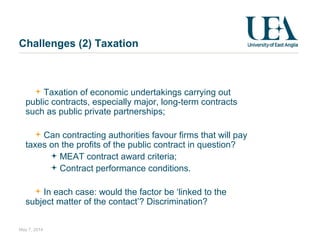 Challenges (2) Taxation
Taxation of economic undertakings carrying out
public contracts, especially major, long-term contracts
such as public private partnerships;
Can contracting authorities favour firms that will pay
taxes on the profits of the public contract in question?
MEAT contract award criteria;
Contract performance conditions.
In each case: would the factor be ‘linked to the
subject matter of the contact’? Discrimination?
May 7, 2014
 