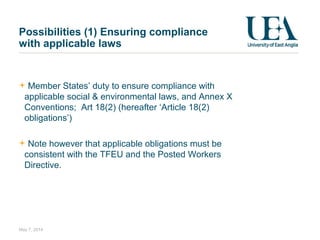 Member States’ duty to ensure compliance with
applicable social & environmental laws, and Annex X
Conventions; Art 18(2) (hereafter ‘Article 18(2)
obligations’)
Note however that applicable obligations must be
consistent with the TFEU and the Posted Workers
Directive.
May 7, 2014
Possibilities (1) Ensuring compliance
with applicable laws
 