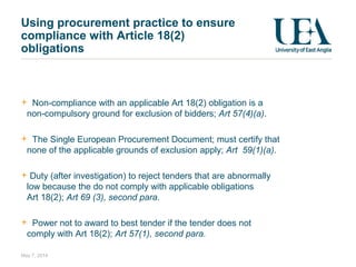 Using procurement practice to ensure
compliance with Article 18(2)
obligations
Non-compliance with an applicable Art 18(2) obligation is a
non-compulsory ground for exclusion of bidders; Art 57(4)(a).
The Single European Procurement Document; must certify that
none of the applicable grounds of exclusion apply; Art 59(1)(a).
Duty (after investigation) to reject tenders that are abnormally
low because the do not comply with applicable obligations
Art 18(2); Art 69 (3), second para.
Power not to award to best tender if the tender does not
comply with Art 18(2); Art 57(1), second para.
May 7, 2014
 
