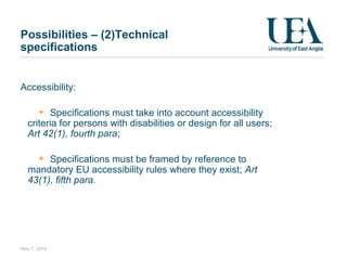 Accessibility:
Specifications must take into account accessibility
criteria for persons with disabilities or design for all users;
Art 42(1), fourth para;
Specifications must be framed by reference to
mandatory EU accessibility rules where they exist; Art
43(1), fifth para.
May 7, 2014
Possibilities – (2)Technical
specifications
 
