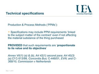 Technical specifications
Production & Process Methods (‘PPMs’):
Specifications may include PPM requirements ‘linked
to the subject matter of the contract’ even if not affecting
the material substance of the thing purchased
PROVIDED that such requirements are ‘proportionate
to its value and its objectives’
Annex VII(1) (a) & (b), Art 42(1) second para; Art 40(3)
(a).Cf C-513/99, Concordia Bus; C-448/01, EVN; and C-
368/10, Commission v Netherlands
May 7, 2014
 