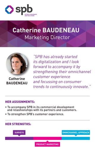 Marketing Director
Catherine
BAUDENEAU
Catherine BAUDENEAU
HER STRENGTHS:
HER ASSIGNMENTS:
• To accompany SPB in its commercial development
and relashionships with its partners and customers.
• To strengthen SPB’s customer experience.
OMNICHANNEL APPROACH
PRODUCT MARKETING
“SPB has already started
its digitalization and I look
forward to accompany it by
strengthening their omnichannel
customer experience
and focussing on consumer
trends to continuously innovate.”
SURVEYS
 