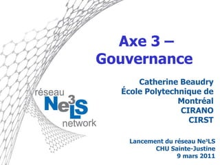 Axe 3 – Gouvernance  Catherine Beaudry École Polytechnique de Montréal CIRANO CIRST Lancement du réseau Ne 3 LS CHU Sainte-Justine 9 mars 2011 