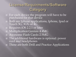 License/Requirments/Software CategoryFor each device the program will have to be purchased for that deviceBoth are Iphone applications, Iphone, Ipad or Touch 3G, 3GS, or 4GRequires iOS 2.2.1 or laterMultiplication Genius- 4.4MGAwesome Flash Cards-2.5MGThe additional hardware is optional: power cord and headphonesThese are both Drill and Practice Applications