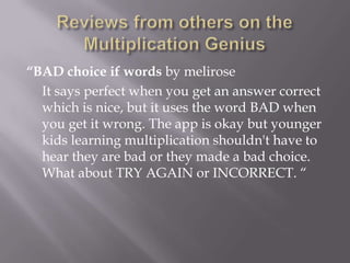 Reviews from others on the Multiplication Genius“BAD choice if words by meliroseIt says perfect when you get an answer correct which is nice, but it uses the word BAD when you get it wrong. The app is okay but younger kids learning multiplication shouldn't have to hear they are bad or they made a bad choice. What about TRY AGAIN or INCORRECT. “