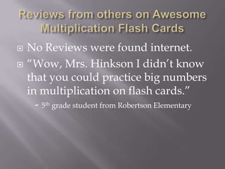 Reviews from others on Awesome Multiplication Flash CardsNo Reviews were found internet.“Wow, Mrs. Hinkson I didn’t know that you could practice big numbers in multiplication on flash cards.”- 5th grade student from Robertson Elementary