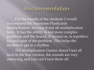 Recommendation	For the benefit of the students I would recommend the Awesome Flashcards Multiplication, because it test all multiplication facts.  It has the ability to test more complex problems and the Sound, if turned on, is repetitive for each part of the problem. This helps the student to get in a rhythm. 	The Multiplication Genius doesn’t test all facts in the free version, the sounds are very annoying, and you can’t turn them off.