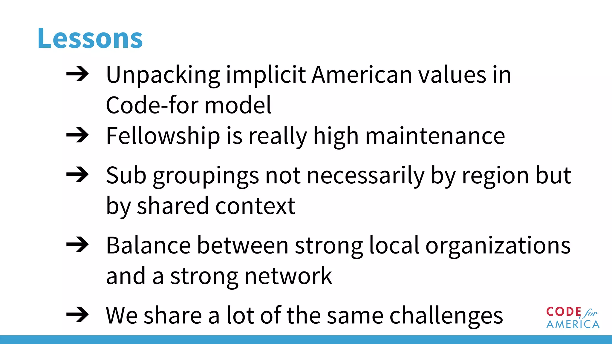 Lessons
➔ Unpacking implicit American values in
Code-for model
➔ Fellowship is really high maintenance
➔ Sub groupings not necessarily by region but
by shared context
➔ Balance between strong local organizations
and a strong network
➔ We share a lot of the same challenges