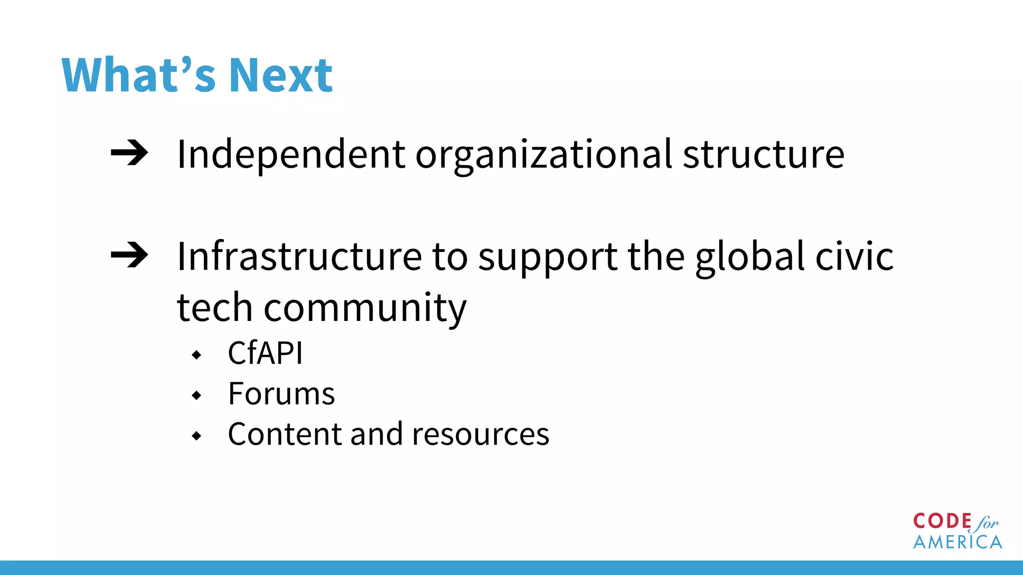What’s Next
➔ Independent organizational structure
➔ Infrastructure to support the global civic
tech community
◆ CfAPI
◆ Forums
◆ Content and resources