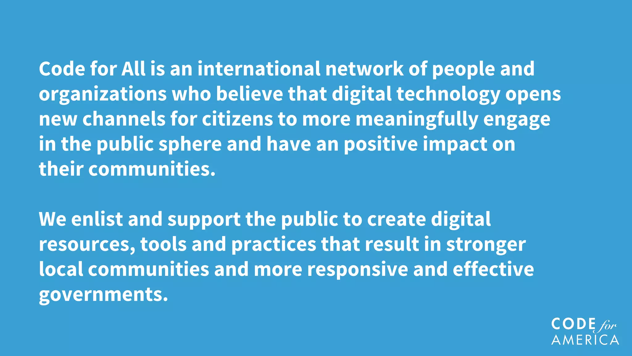 Code for All is an international network of people and
organizations who believe that digital technology opens
new channels for citizens to more meaningfully engage
in the public sphere and have an positive impact on
their communities.
We enlist and support the public to create digital
resources, tools and practices that result in stronger
local communities and more responsive and effective
governments.