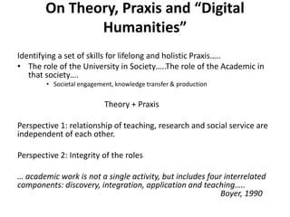 On Theory, Praxis and “Digital
               Humanities”
Identifying a set of skills for lifelong and holistic Praxis…..
• The role of the University in Society…..The role of the Academic in
   that society….
        • Societal engagement, knowledge transfer & production


                           Theory + Praxis

Perspective 1: relationship of teaching, research and social service are
independent of each other.

Perspective 2: Integrity of the roles

… academic work is not a single activity, but includes four interrelated
components: discovery, integration, application and teaching…..
                                                           Boyer, 1990
 