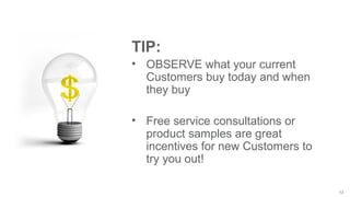 13
TIP:
• OBSERVE what your current
Customers buy today and when
they buy
• Free service consultations or
product samples are great
incentives for new Customers to
try you out!
 