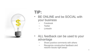 15
TIP:
• BE ONLINE and be SOCIAL with
your business
– Facebook
– Twitter
– LinkedIn
• ALL feedback can be used to your
advantage
– Share positive comments with others
– Recognize constructive feedback and
resolve issues right away!
 