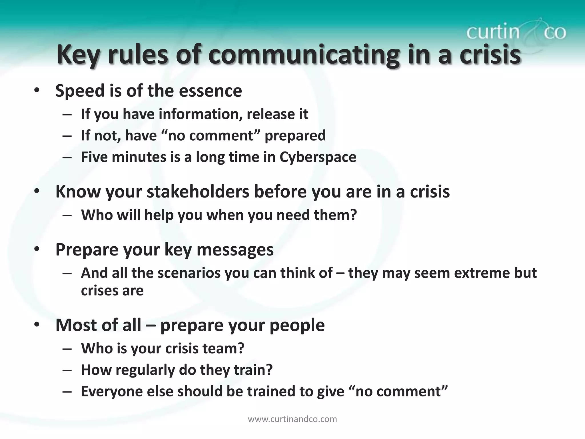 Key rules of communicating in a crisis
• Speed is of the essence
   – If you have information, release it
   – If not, have “no comment” prepared
   – Five minutes is a long time in Cyberspace

• Know your stakeholders before you are in a crisis
   – Who will help you when you need them?

• Prepare your key messages
   – And all the scenarios you can think of – they may seem extreme but
     crises are

• Most of all – prepare your people
   – Who is your crisis team?
   – How regularly do they train?
   – Everyone else should be trained to give “no comment”
                              www.curtinandco.com
 