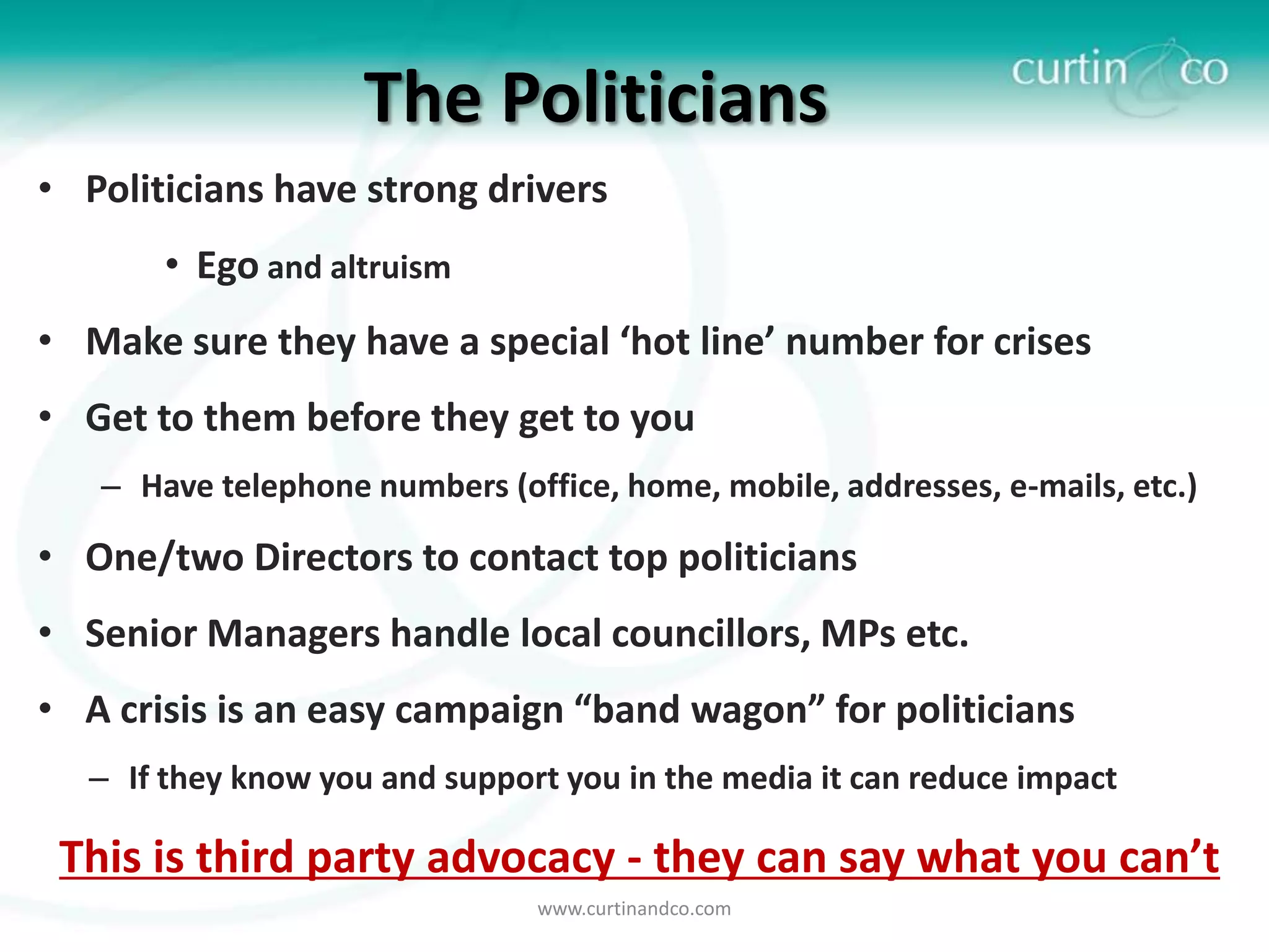The Politicians
• Politicians have strong drivers
       • Ego and altruism
• Make sure they have a special ‘hot line’ number for crises
• Get to them before they get to you
   – Have telephone numbers (office, home, mobile, addresses, e-mails, etc.)

• One/two Directors to contact top politicians
• Senior Managers handle local councillors, MPs etc.
• A crisis is an easy campaign “band wagon” for politicians
  – If they know you and support you in the media it can reduce impact

 This is third party advocacy - they can say what you can’t
                                www.curtinandco.com
 