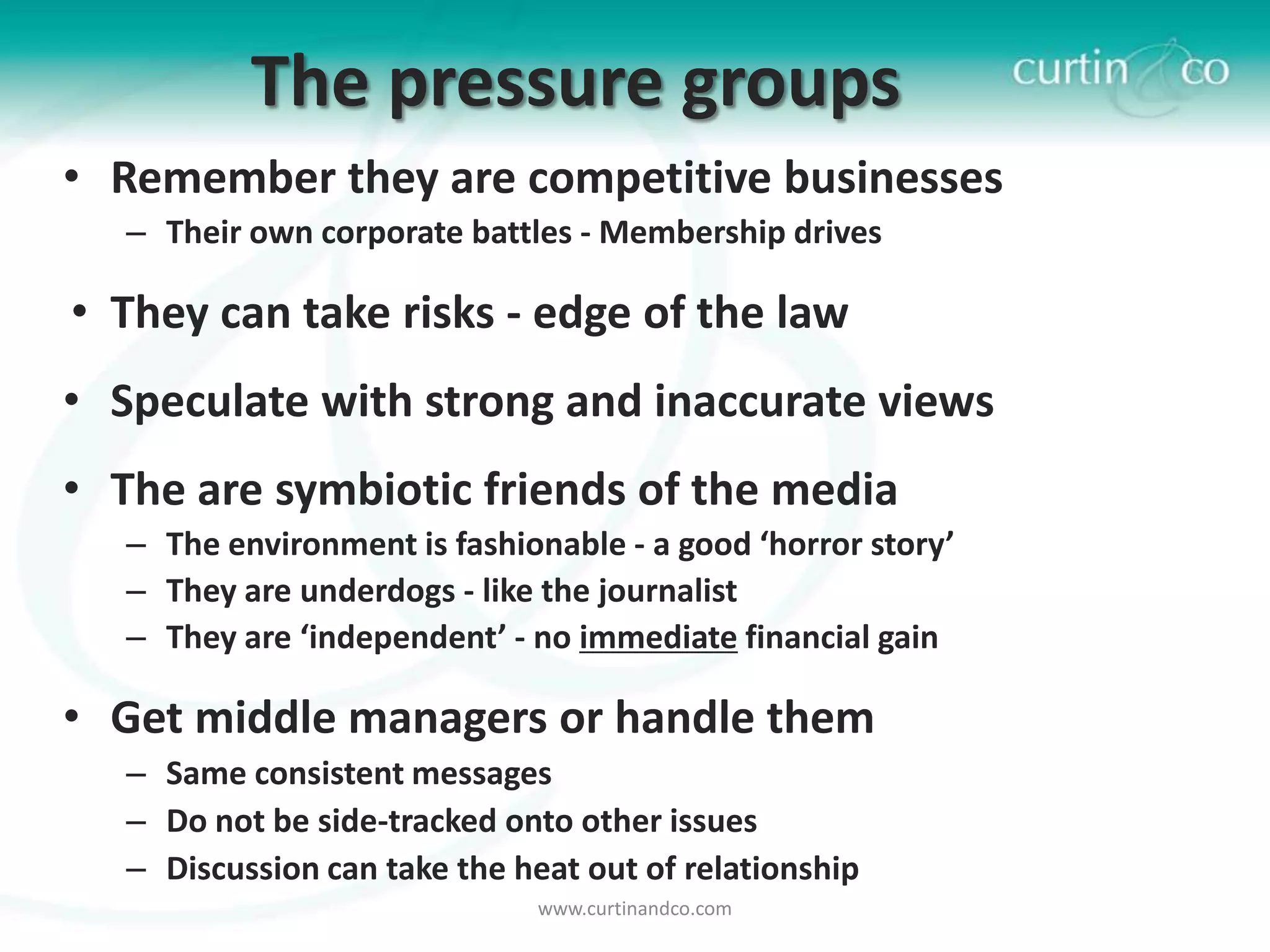 The pressure groups
• Remember they are competitive businesses
   – Their own corporate battles - Membership drives

• They can take risks - edge of the law
• Speculate with strong and inaccurate views
• The are symbiotic friends of the media
   – The environment is fashionable - a good ‘horror story’
   – They are underdogs - like the journalist
   – They are ‘independent’ - no immediate financial gain

• Get middle managers or handle them
   – Same consistent messages
   – Do not be side-tracked onto other issues
   – Discussion can take the heat out of relationship
                               www.curtinandco.com
 
