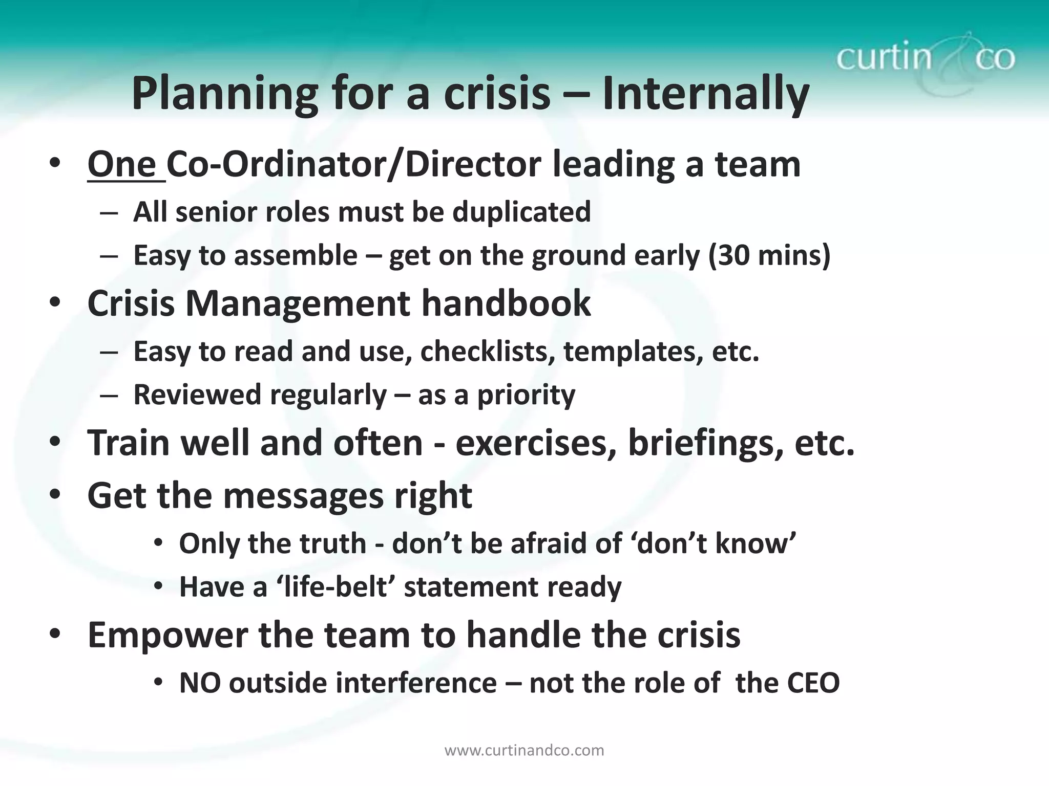 Planning for a crisis – Internally
• One Co-Ordinator/Director leading a team
   – All senior roles must be duplicated
   – Easy to assemble – get on the ground early (30 mins)
• Crisis Management handbook
   – Easy to read and use, checklists, templates, etc.
   – Reviewed regularly – as a priority
• Train well and often - exercises, briefings, etc.
• Get the messages right
       • Only the truth - don’t be afraid of ‘don’t know’
       • Have a ‘life-belt’ statement ready
• Empower the team to handle the crisis
       • NO outside interference – not the role of the CEO
                             www.curtinandco.com
 