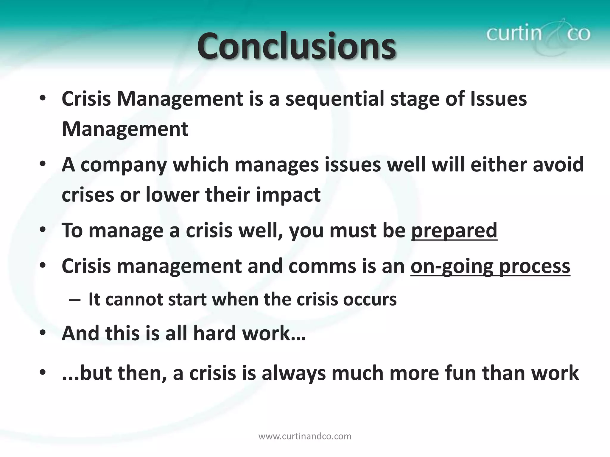 Conclusions
• Crisis Management is a sequential stage of Issues
  Management
• A company which manages issues well will either avoid
  crises or lower their impact
• To manage a crisis well, you must be prepared
• Crisis management and comms is an on-going process
   – It cannot start when the crisis occurs
• And this is all hard work…
• ...but then, a crisis is always much more fun than work

                          www.curtinandco.com
 