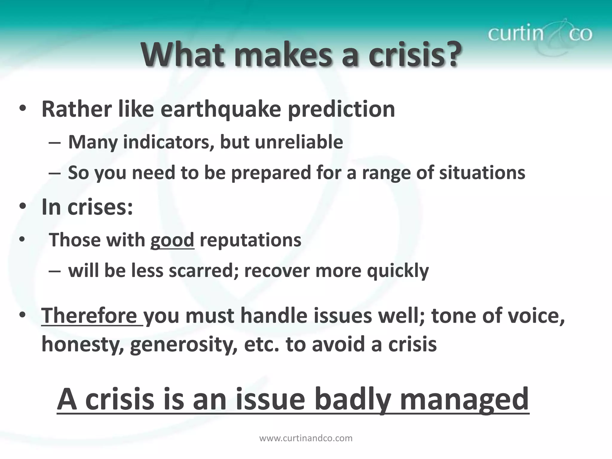 What makes a crisis?
• Rather like earthquake prediction
    – Many indicators, but unreliable
    – So you need to be prepared for a range of situations
• In crises:
•   Those with good reputations
    – will be less scarred; recover more quickly

• Therefore you must handle issues well; tone of voice,
  honesty, generosity, etc. to avoid a crisis

    A crisis is an issue badly managed
                            www.curtinandco.com
 