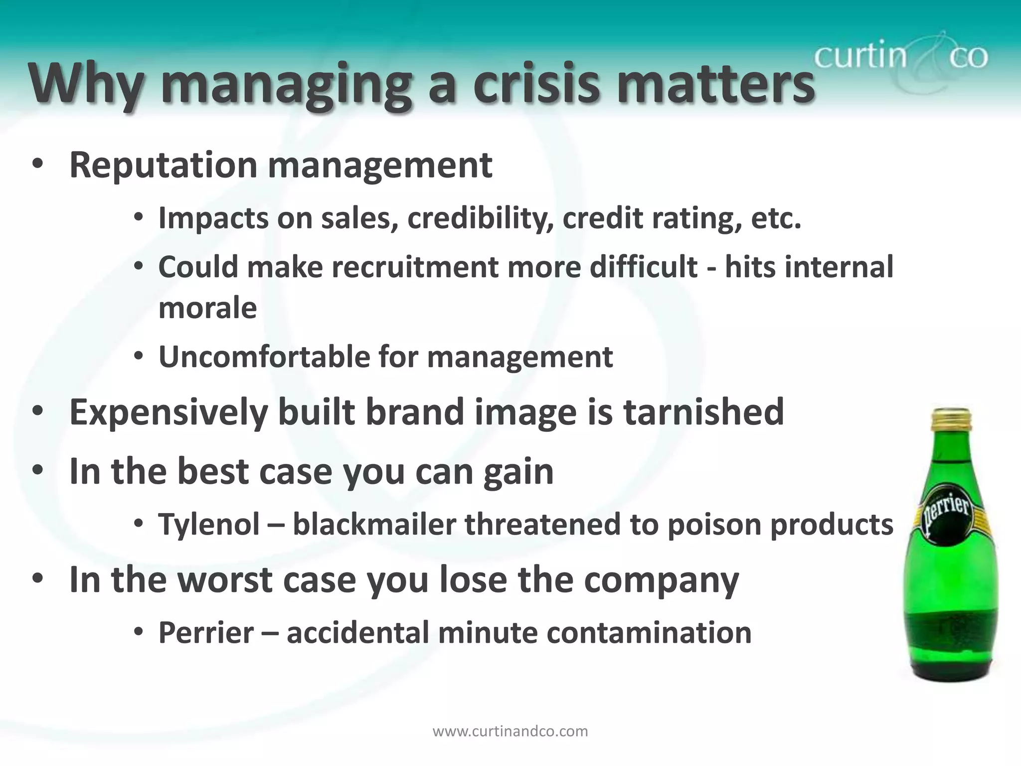 Why managing a crisis matters
• Reputation management
     • Impacts on sales, credibility, credit rating, etc.
     • Could make recruitment more difficult - hits internal
       morale
     • Uncomfortable for management
• Expensively built brand image is tarnished
• In the best case you can gain
     • Tylenol – blackmailer threatened to poison products
• In the worst case you lose the company
     • Perrier – accidental minute contamination

                          www.curtinandco.com
 