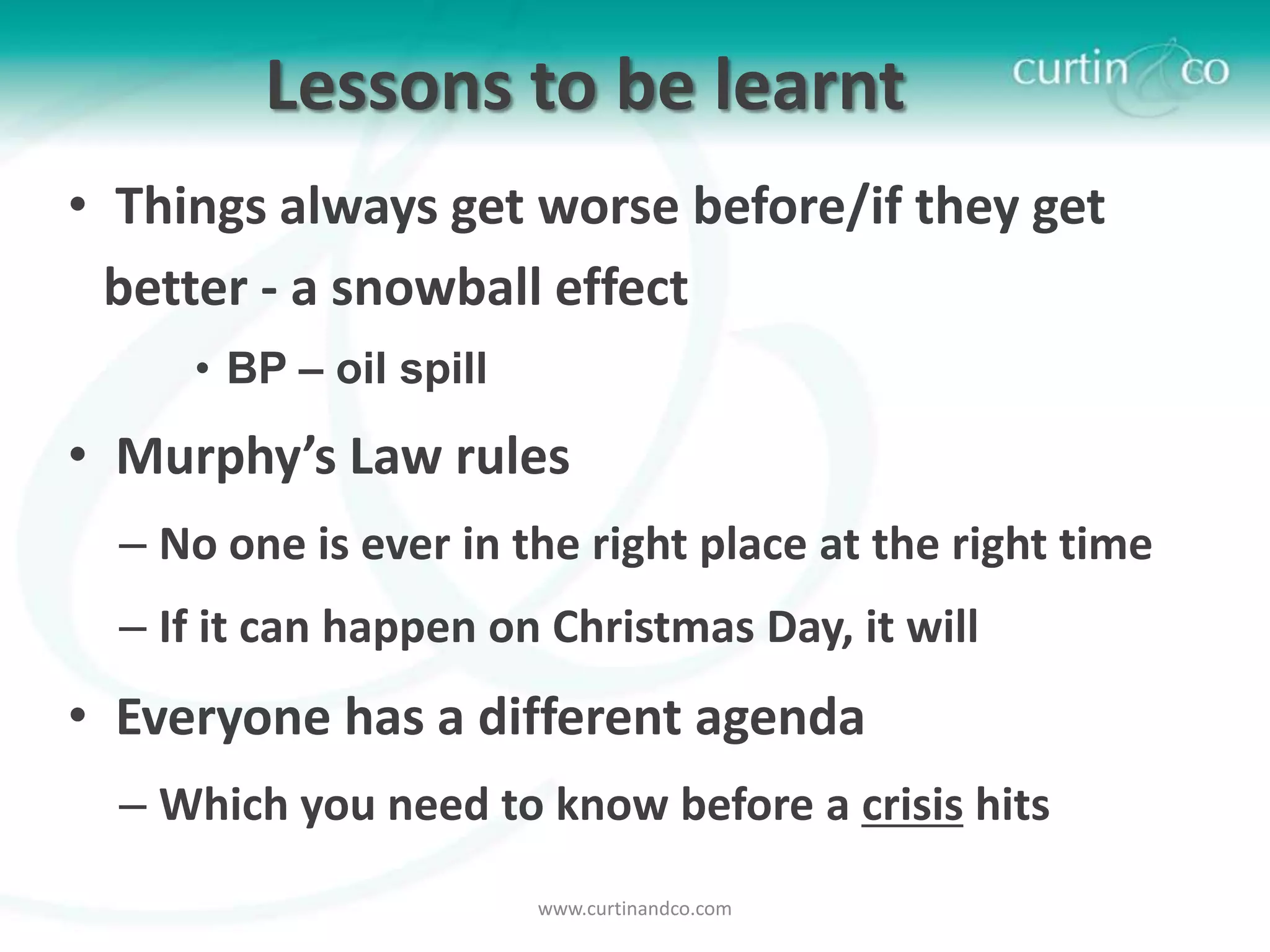 Lessons to be learnt
• Things always get worse before/if they get
  better - a snowball effect
     • BP – oil spill

• Murphy’s Law rules
  – No one is ever in the right place at the right time
  – If it can happen on Christmas Day, it will
• Everyone has a different agenda
  – Which you need to know before a crisis hits
                        www.curtinandco.com
 