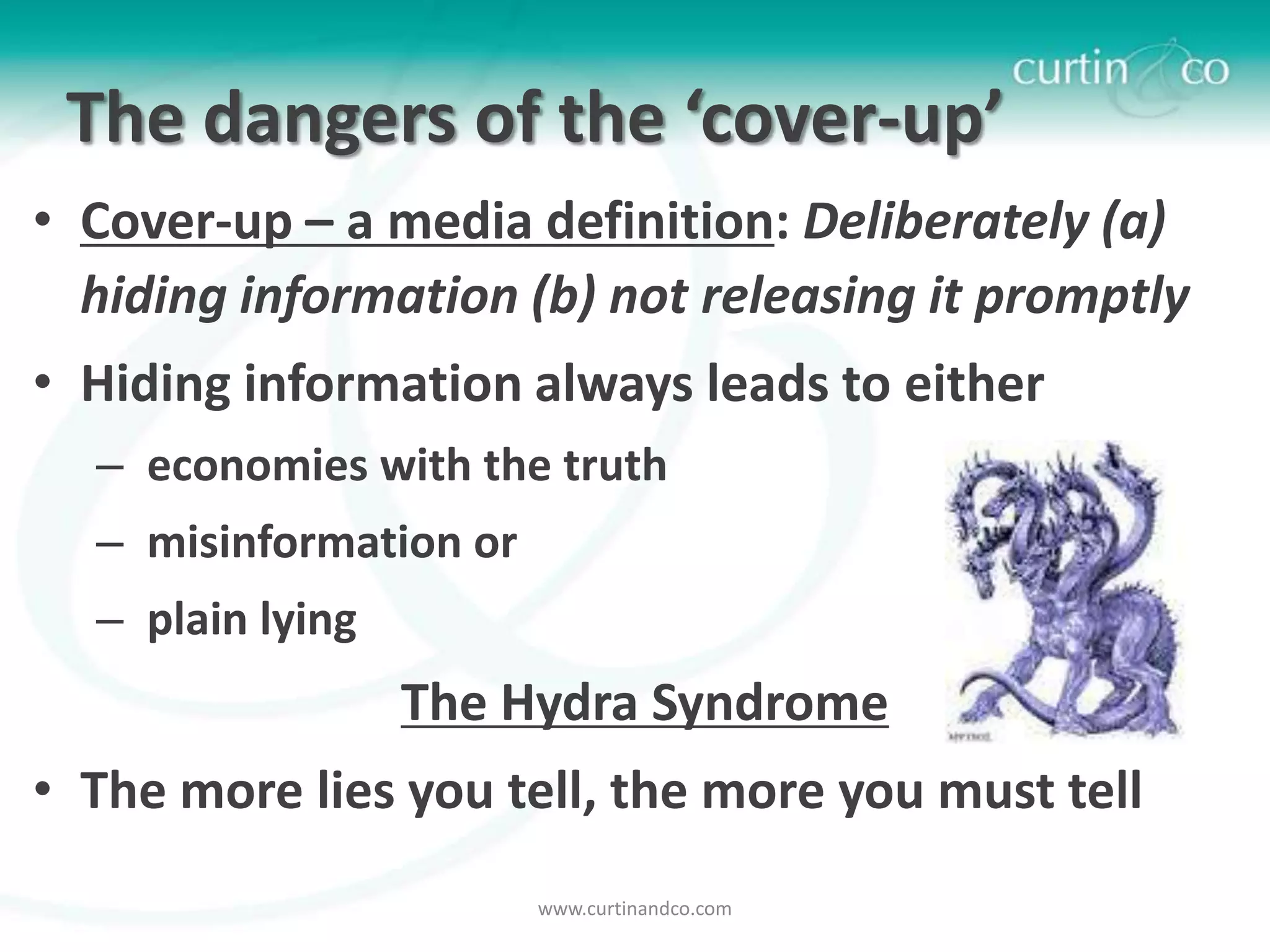 The dangers of the ‘cover-up’
• Cover-up – a media definition: Deliberately (a)
  hiding information (b) not releasing it promptly
• Hiding information always leads to either
  – economies with the truth
  – misinformation or
  – plain lying
                  The Hydra Syndrome
• The more lies you tell, the more you must tell
                        www.curtinandco.com
 