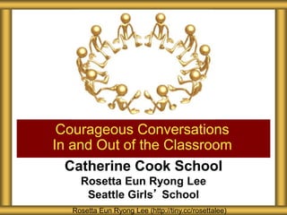 Catherine Cook School
Rosetta Eun Ryong Lee
Seattle Girls’ School
Courageous Conversations
In and Out of the Classroom
Rosetta Eun Ryong Lee (http://tiny.cc/rosettalee)
 