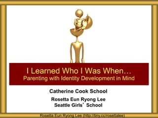 Catherine Cook School
Rosetta Eun Ryong Lee
Seattle Girls’ School
I Learned Who I Was When…
Parenting with Identity Development in Mind
Rosetta Eun Ryong Lee (http://tiny.cc/rosettalee)
 
