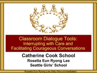 Classroom Dialogue Tools:
Interrupting with Care and
Facilitating Courageous Conversations

Catherine Cook School
Rosetta Eun Ryong Lee
Seattle Girls’ School
Rosetta Eun Ryong Lee (http://tiny.cc/rosettalee)

 