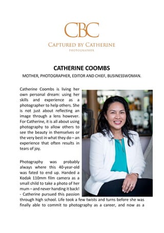 CATHERINE COOMBS
MOTHER, PHOTOGRAPHER, EDITOR AND CHIEF, BUSINESSWOMAN.
Catherine Coombs is living her
own personal dream: using her
skills and experience as a
photographer to help others. She
is not just about reflecting an
image through a lens however.
For Catherine, it is all about using
photography to allow others to
see the beauty in themselves or
the very best in what they do – an
experience that often results in
tears of joy.
Photography was probably
always where this 40-year-old
was fated to end up. Handed a
Kodak 110mm film camera as a
small child to take a photo of her
mum – and never handing it back!
- Catherine pursued this passion
through high school. Life took a few twists and turns before she was
finally able to commit to photography as a career, and now as a
 