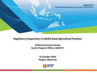 Regulatory Cooperation in ASEAN Good Agricultural Practices
Catherine Frances Corpuz
Senior Program Officer, AADCP II
31 October 2019
Yangon, Myanmar
 