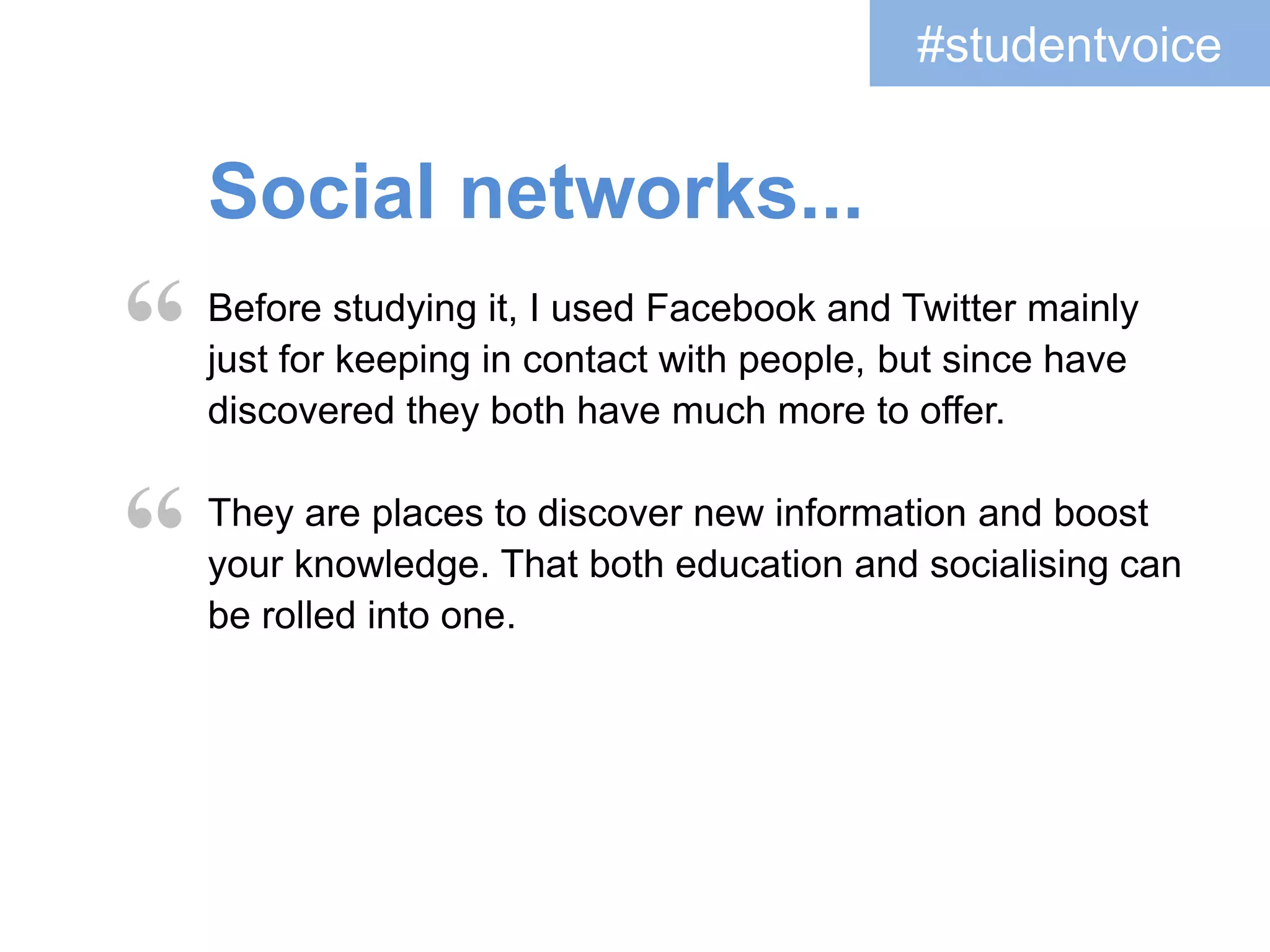 #studentvoice 
Openness... 
“ 
I learned a lot more about writing to the public. Before 
this I would have been less likely to express my views to 
a group of people online whereas now I would not have a 
problem in doing so. 
By posting publicly it opened up our world to other 
academics or people who are just interested in the 
topic... I don’t think anyone would have thought that the 
author of one of the works we were researching 
would get involved. 
“ 
 