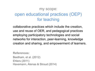 collaborative practices which include the creation,
use and reuse of OER, and pedagogical practices
employing participatory technologies and social
networks for interaction, peer-learning, knowledge
creation and sharing, and empowerment of learners.
References:
Beetham, et al. (2012)
Ehlers (2011)
Havemann, Atenas & Stroud (2014)
my scope:
open educational practices (OEP)
for teaching
 