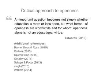 An important question becomes not simply whether
education is more or less open, but what forms of
openness are worthwhile and for whom; openness
alone is not an educational virtue.
Edwards (2015)
“
Critical approach to openness
Additional references:
Bayne, Knox & Ross (2015)
Cottom (2015)
Czerniewicz (2015)
Gourlay (2015)
Selwyn & Facer (2013)
singh (2015)
Watters (2014)
 