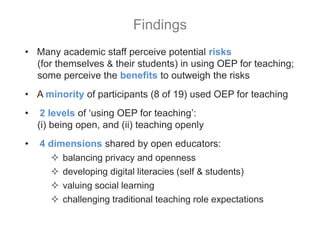 • Many academic staff perceive potential risks
(for themselves & their students) in using OEP for teaching;
some perceive the benefits to outweigh the risks
• A minority of participants (8 of 19) used OEP for teaching
• 2 levels of ‘using OEP for teaching’:
(i) being open, and (ii) teaching openly
• 4 dimensions shared by open educators:
 balancing privacy and openness
 developing digital literacies (self & students)
 valuing social learning
 challenging traditional teaching role expectations
Findings
 