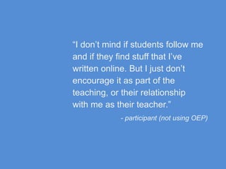“I don’t mind if students follow me
and if they find stuff that I’ve
written online. But I just don’t
encourage it as part of the
teaching, or their relationship
with me as their teacher.”
- participant (not using OEP)
 