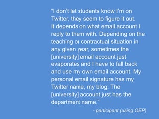 “I don’t let students know I’m on
Twitter, they seem to figure it out.
It depends on what email account I
reply to them with. Depending on the
teaching or contractual situation in
any given year, sometimes the
[university] email account just
evaporates and I have to fall back
and use my own email account. My
personal email signature has my
Twitter name, my blog. The
[university] account just has the
department name.”
- participant (using OEP)
 