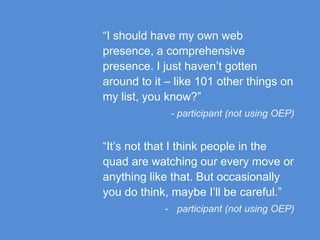 “I should have my own web
presence, a comprehensive
presence. I just haven’t gotten
around to it – like 101 other things on
my list, you know?”
- participant (not using OEP)
“It’s not that I think people in the
quad are watching our every move or
anything like that. But occasionally
you do think, maybe I’ll be careful.”
- participant (not using OEP)
 