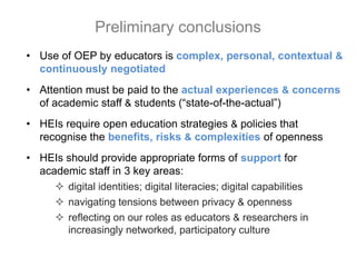 • Use of OEP by educators is complex, personal, contextual &
continuously negotiated
• Attention must be paid to the actual experiences & concerns
of academic staff & students (“state-of-the-actual”)
• HEIs require open education strategies & policies that
recognise the benefits, risks & complexities of openness
• HEIs should provide appropriate forms of support for
academic staff in 3 key areas:
 digital identities; digital literacies; digital capabilities
 navigating tensions between privacy & openness
 reflecting on our roles as educators & researchers in
increasingly networked, participatory culture
Preliminary conclusions
 