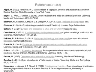 Apple, M. (1990). Foreword. In O’Malley, Rosen & Vogt (Eds.) Politics of Education: Essays from
Radical Teacher. State University of New York Press.
Bayne, S., Knox, J. & Ross, J. (2015). Open education: the need for a critical approach. Learning,
Media and Technology, 40(3), 247-250.
Beetham, H., Falconer, I., McGill, L. & Littlejohn, A. (2012). Open Practices: Briefing Paper. Jisc.
Charmaz, K. (2014). Constructing grounded theory (2nd edition). London: Sage Publications.
Cottom, T. M. (2015). Open and accessible to what and for whom? tressiemc blog.
Czerniewicz, L. (2015). Confronting inequitable power dynamics of global knowledge production and
exchange. Water Wheel 14(5), 26-28.
DeRosa, R. & Robison, S. (2015). Pedagogy, technology, and the example of open educational
resources. EDUCAUSE Review.
Edwards, R. (2015). Knowledge infrastructures and the inscrutability of openness in education.
Learning, Media and Technology, 40(3), 251-264.
Ehlers, U-D. (2011). Extending the territory: From open educational resources to open educational
practices. Journal of Open, Flexible and Distance Learning, 15(2), 1–10.
Farrow, R. (2016). Open education and critical pedagogy. Learning, Media and Technology.
Gourlay, L. (2015). Open education as a “heterotopia of desire.” Learning, Media and Technology,
40(3), 310-327.
Havemann, L., Atenas, J. & Stroud, J. (2014). Breaking down barriers: Open educational practices as
an emerging academic literacy. Academic Practice & Technology conference, University of
Greenwich.
References (1 of 2)
 