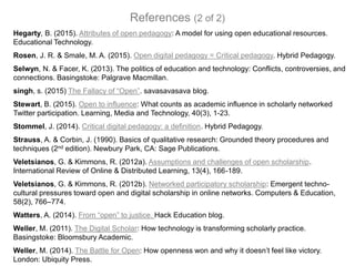Hegarty, B. (2015). Attributes of open pedagogy: A model for using open educational resources.
Educational Technology.
Rosen, J. R. & Smale, M. A. (2015). Open digital pedagogy = Critical pedagogy. Hybrid Pedagogy.
Selwyn, N. & Facer, K. (2013). The politics of education and technology: Conflicts, controversies, and
connections. Basingstoke: Palgrave Macmillan.
singh, s. (2015) The Fallacy of “Open”. savasavasava blog.
Stewart, B. (2015). Open to influence: What counts as academic influence in scholarly networked
Twitter participation. Learning, Media and Technology, 40(3), 1-23.
Stommel, J. (2014). Critical digital pedagogy: a definition. Hybrid Pedagogy.
Strauss, A. & Corbin, J. (1990). Basics of qualitative research: Grounded theory procedures and
techniques (2nd edition). Newbury Park, CA: Sage Publications.
Veletsianos, G. & Kimmons, R. (2012a). Assumptions and challenges of open scholarship.
International Review of Online & Distributed Learning, 13(4), 166-189.
Veletsianos, G. & Kimmons, R. (2012b). Networked participatory scholarship: Emergent techno-
cultural pressures toward open and digital scholarship in online networks. Computers & Education,
58(2), 766–774.
Watters, A. (2014). From “open” to justice. Hack Education blog.
Weller, M. (2011). The Digital Scholar: How technology is transforming scholarly practice.
Basingstoke: Bloomsbury Academic.
Weller, M. (2014). The Battle for Open: How openness won and why it doesn’t feel like victory.
London: Ubiquity Press.
References (2 of 2)
 