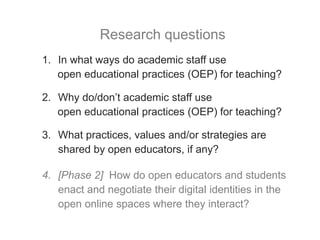 1. In what ways do academic staff use
open educational practices (OEP) for teaching?
2. Why do/don’t academic staff use
open educational practices (OEP) for teaching?
3. What practices, values and/or strategies are
shared by open educators, if any?
4. [Phase 2] How do open educators and students
enact and negotiate their digital identities in the
open online spaces where they interact?
Research questions
 