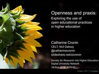 Openness and praxis:
Exploring the use of
open educational practices
in higher education
Catherine Cronin
CELT, NUI Galway
@catherinecronin
slideshare.net/cicronin
Society for Research into Higher Education
Digital University Network
18-Nov-2016 #SRHE
Image: CC0 1.0 cogdog
 