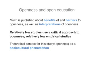Much is published about benefits of and barriers to
openness, as well as interpretations of openness
Relatively few studies use a critical approach to
openness; relatively few empirical studies
Theoretical context for this study: openness as a
sociocultural phenomenon
Openness and open education
 