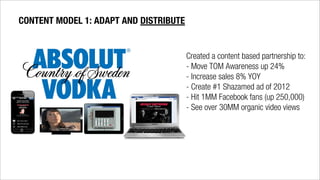 Created a content based partnership to:
- Move TOM Awareness up 24%
- Increase sales 8% YOY
- Create #1 Shazamed ad of 2012
- Hit 1MM Facebook fans (up 250,000)
- See over 30MM organic video views
CONTENT MODEL 1: ADAPT AND DISTRIBUTE
 