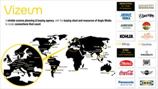 6.7B Billings 39 Countries
A nimble comms planning & buying agency, with the buying clout and resources of Aegis Media
to create connections that count.
UNITED STATES
60+ People
NY Headquarters
GLOBAL
1,600+ People
London Headquarters
 