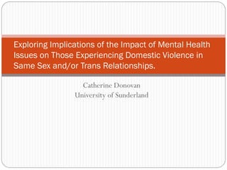 Exploring Implications of the Impact of Mental Health
Issues on Those Experiencing Domestic Violence in
Same Sex and/or Trans Relationships.

                  Catherine Donovan
                University of Sunderland
 
