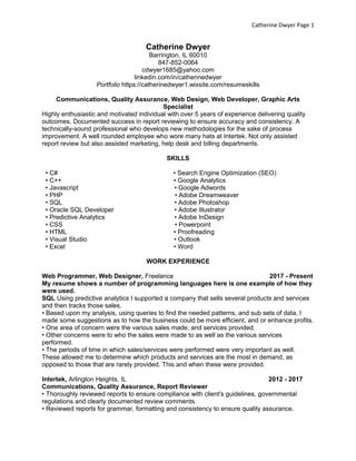 Catherine Dwyer Page 1
Catherine Dwyer
Barrington, IL 60010
847-852-0064
cdwyer1685@yahoo.com
linkedin.com/in/catherinedwyer
Portfolio https://catherinedwyer1.wixsite.com/resumeskills
Communications, Quality Assurance, Web Design, Web Developer, Graphic Arts
Specialist
Highly enthusiastic and motivated individual with over 5 years of experience delivering quality
outcomes. Documented success in report reviewing to ensure accuracy and consistency. A
technically-sound professional who develops new methodologies for the sake of process
improvement. A well rounded employee who wore many hats at Intertek. Not only assisted
report review but also assisted marketing, help desk and billing departments.
SKILLS
• C# • Search Engine Optimization (SEO)
• C++ • Google Analytics
• Javascript • Google Adwords
• PHP • Adobe Dreamweaver
• SQL • Adobe Photoshop
• Oracle SQL Developer • Adobe Illustrator
• Predictive Analytics • Adobe InDesign
• CSS • Powerpoint
• HTML • Proofreading
• Visual Studio • Outlook
• Excel • Word
WORK EXPERIENCE
Web Programmer, Web Designer, Freelance 2017 - Present
My resume shows a number of programming languages here is one example of how they
were used.
SQL Using predictive analytics I supported a company that sells several products and services
and then tracks those sales.
• Based upon my analysis, using queries to find the needed patterns, and sub sets of data, I
made some suggestions as to how the business could be more efficient, and or enhance profits.
• One area of concern were the various sales made, and services provided.
• Other concerns were to who the sales were made to as well as the various services
performed.
• The periods of time in which sales/services were performed were very important as well.
These allowed me to determine which products and services are the most in demand, as
opposed to those that are rarely provided. This and when these were provided.
Intertek, Arlington Heights, IL 2012 - 2017
Communications, Quality Assurance, Report Reviewer
• Thoroughly reviewed reports to ensure compliance with client's guidelines, governmental
regulations and clearly documented review comments.
• Reviewed reports for grammar, formatting and consistency to ensure quality assurance.
 